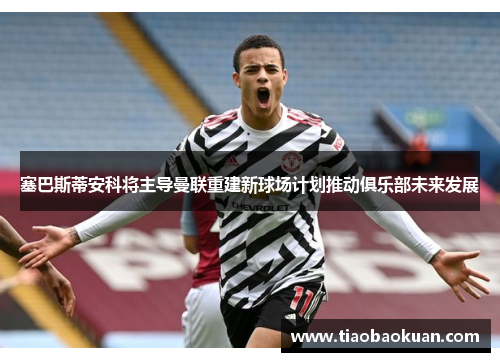塞巴斯蒂安科将主导曼联重建新球场计划推动俱乐部未来发展 塞巴斯蒂安科将主导曼联重建新球场计划推动俱乐部未来发展